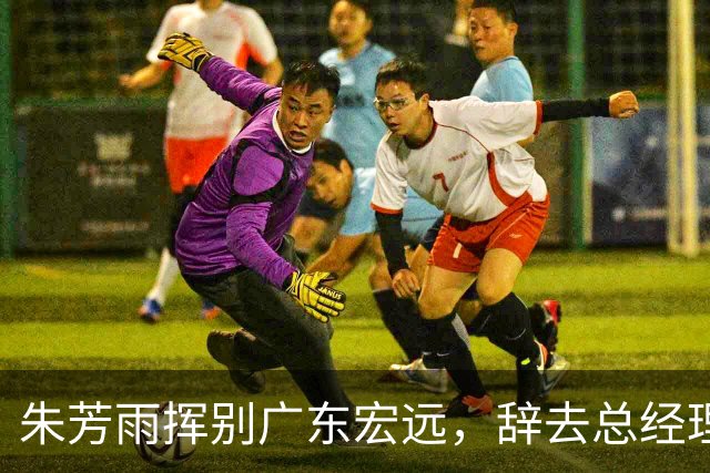 朱芳雨挥别广东宏远，辞去总经理职务，一封长文说尽三十年情谊